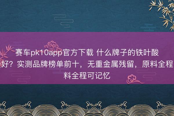 赛车pk10app官方下载 什么牌子的铁叶酸妊妇最好?实测品牌榜单前十,无重金属残留,原料全程可记忆