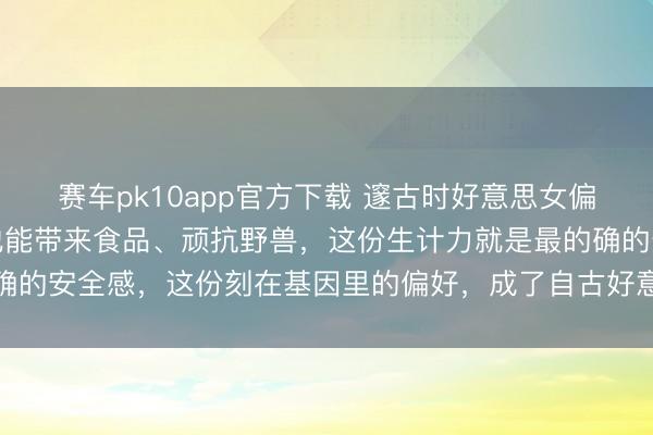 赛车pk10app官方下载 邃古时好意思女偏疼矫健猎东说念主，因他能带来食品、顽抗野兽，这份生计力就是最的确的安全感，这份刻在基因里的偏好，成了自古好意思女肃穆骁雄的起源