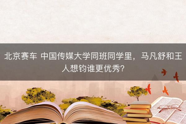 北京赛车 中国传媒大学同班同学里,马凡舒和王人想钧谁更优秀?