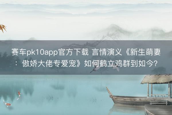 赛车pk10app官方下载 言情演义《新生萌妻：傲娇大佬专爱宠》如何鹤立鸡群到如今？