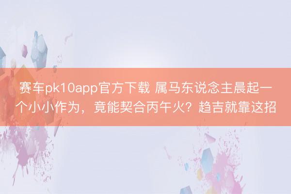 赛车pk10app官方下载 属马东说念主晨起一个小小作为,竟能契合丙午火?趋吉就靠这招