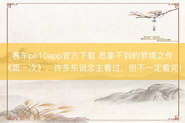 赛车pk10app官方下载 思象不到的梦境之作《第一次》，许多东说念主看过，但不一定看完！