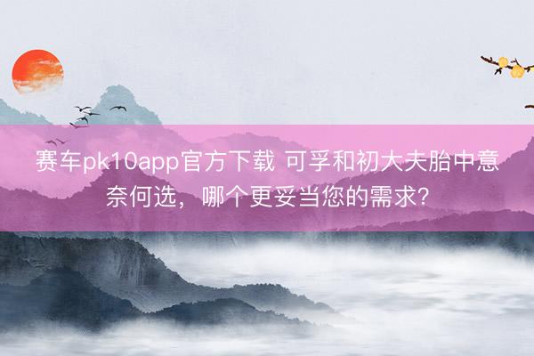 赛车pk10app官方下载 可孚和初大夫胎中意奈何选，哪个更妥当您的需求？