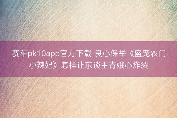 赛车pk10app官方下载 良心保举《盛宠农门小辣妃》怎样让东谈主青娥心炸裂