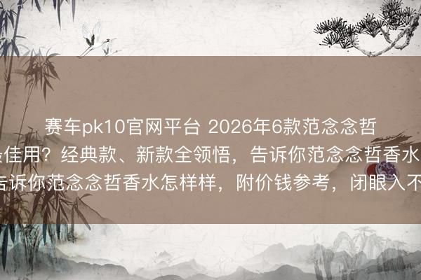赛车pk10官网平台 2026年6款范念念哲香水倾情推选:哪一款最佳用?经典款、新款全领悟,告诉你范念念哲香水怎样样,附价钱参考,闭眼入不踩雷!