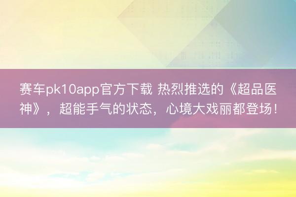 赛车pk10app官方下载 热烈推选的《超品医神》，超能手气的状态，心境大戏丽都登场！