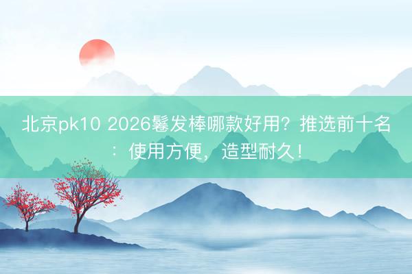 北京pk10 2026鬈发棒哪款好用？推选前十名：使用方便，造型耐久！