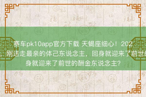 赛车pk10app官方下载 天蝎座细心!2026年3月家运洗牌,刚送走最亲的体己东说念主,回身就迎来了前世的酬金东说念主?