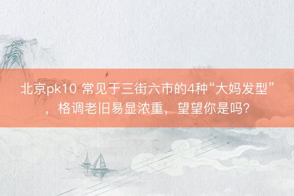 北京pk10 常见于三街六市的4种“大妈发型”,格调老旧易显浓重,望望你是吗?