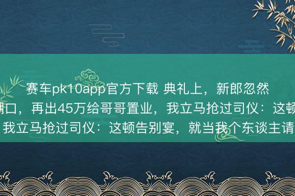 赛车pk10app官方下载 典礼上，新郎忽然声明每月要给公婆9千糊口，再出45万给哥哥置业，我立马抢过司仪：这顿告别宴，就当我个东谈主请客了