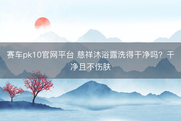 赛车pk10官网平台 慈祥沐浴露洗得干净吗？干净且不伤肤