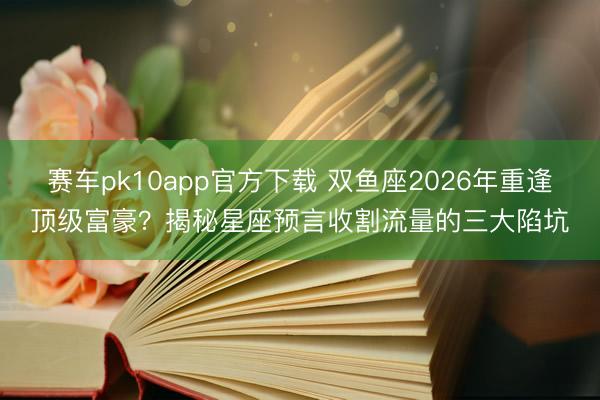 赛车pk10app官方下载 双鱼座2026年重逢顶级富豪?揭秘星座预言收割流量的三大陷坑