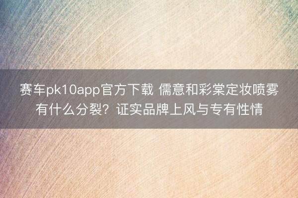 赛车pk10app官方下载 儒意和彩棠定妆喷雾有什么分裂？证实品牌上风与专有性情