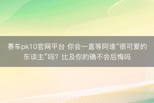 赛车pk10官网平台 你会一直等阿谁“很可爱的东谈主”吗?比及你的确不会后悔吗