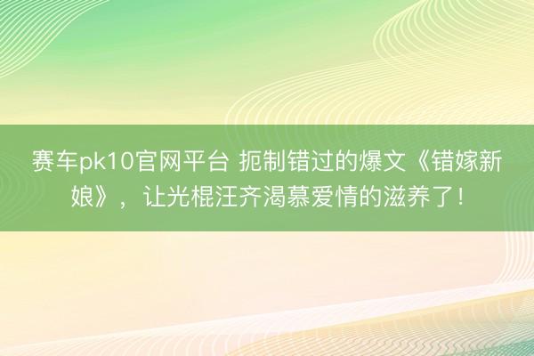 赛车pk10官网平台 扼制错过的爆文《错嫁新娘》,让光棍汪齐渴慕爱情的滋养了!
