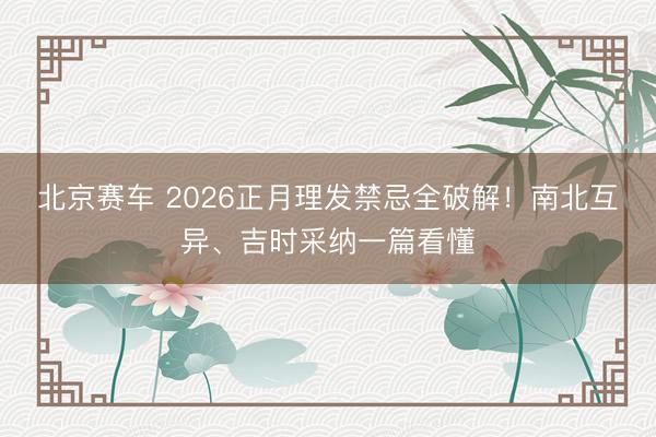 北京赛车 2026正月理发禁忌全破解!南北互异、吉时采纳一篇看懂