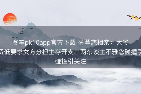 赛车pk10app官方下载 薄暮恋相亲:大爷因工资低要求女方分担生存开支,两东谈主不雅念碰撞引关注