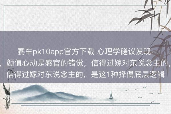 赛车pk10app官方下载 心理学磋议发现：物资匹配是泛泛的执念，颜值心动是感官的错觉，信得过嫁对东说念主的，是这1种择偶底层逻辑