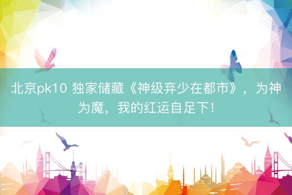 北京pk10 独家储藏《神级弃少在都市》，为神为魔，我的红运自足下！