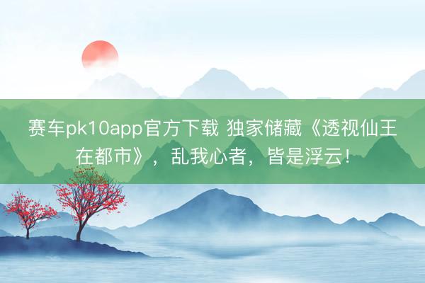 赛车pk10app官方下载 独家储藏《透视仙王在都市》，乱我心者，皆是浮云！