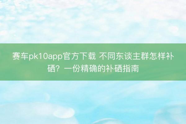 赛车pk10app官方下载 不同东谈主群怎样补硒？一份精确的补硒指南