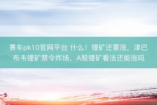 赛车pk10官网平台 什么!锂矿还要涨,津巴布韦锂矿禁令炸场,A股锂矿看法还能涨吗