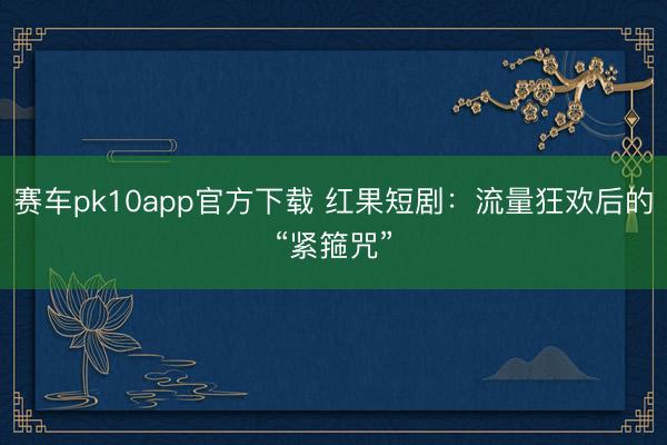 赛车pk10app官方下载 红果短剧：流量狂欢后的“紧箍咒”