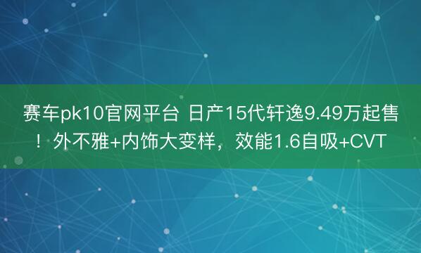 赛车pk10官网平台 日产15代轩逸9.49万起售！外不雅+内饰大变样，效能1.6自吸+CVT