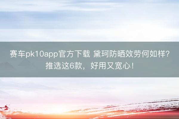 赛车pk10app官方下载 黛珂防晒效劳何如样?推选这6款,好用又宽心!