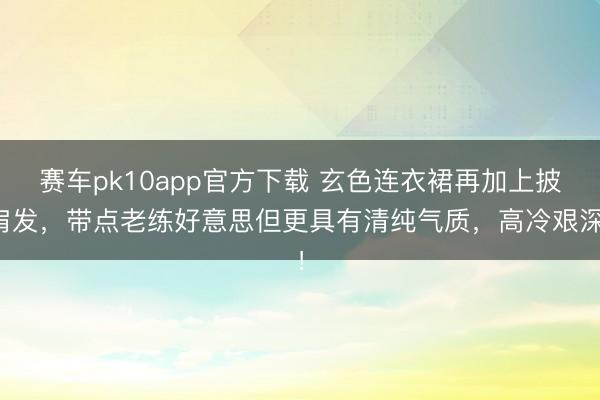赛车pk10app官方下载 玄色连衣裙再加上披肩发，带点老练好意思但更具有清纯气质，高冷艰深！