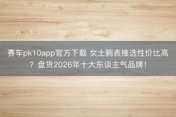 赛车pk10app官方下载 女士腕表推选性价比高?盘货2026年十大东谈主气品牌!