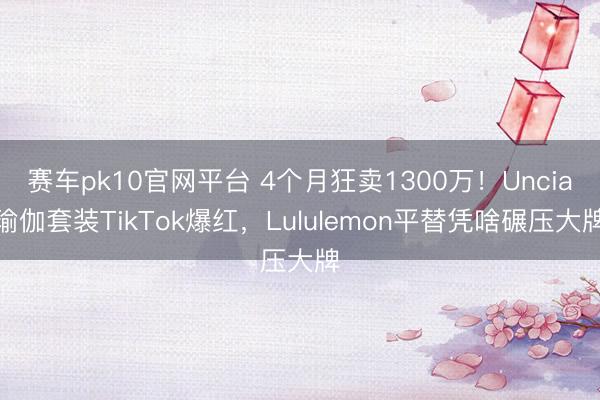 赛车pk10官网平台 4个月狂卖1300万！Uncia瑜伽套装TikTok爆红，Lululemon平替凭啥碾压大牌
