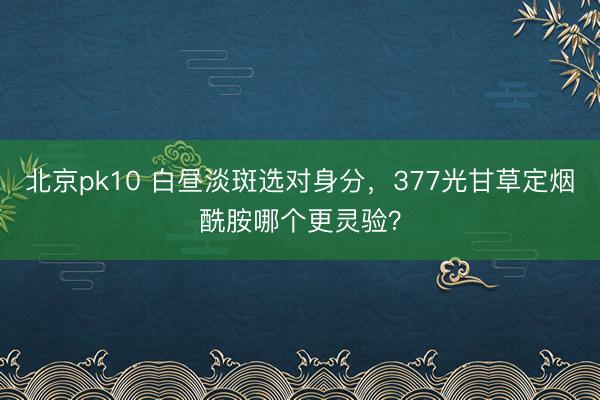 北京pk10 白昼淡斑选对身分，377光甘草定烟酰胺哪个更灵验？