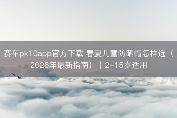 赛车pk10app官方下载 春夏儿童防晒帽怎样选(2026年最新指南)|2-15岁适用