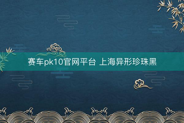 赛车pk10官网平台 上海异形珍珠黑