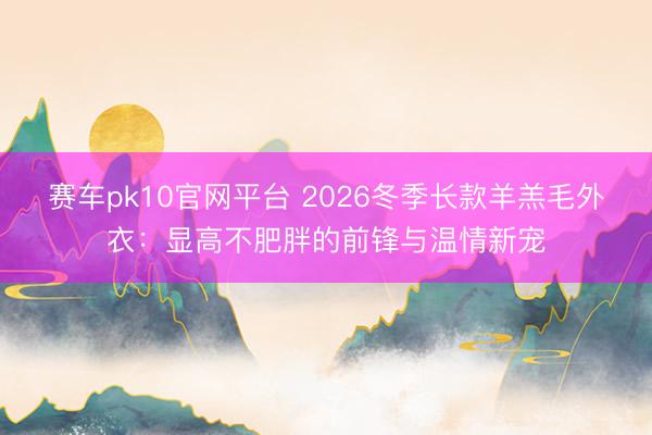 赛车pk10官网平台 2026冬季长款羊羔毛外衣：显高不肥胖的前锋与温情新宠