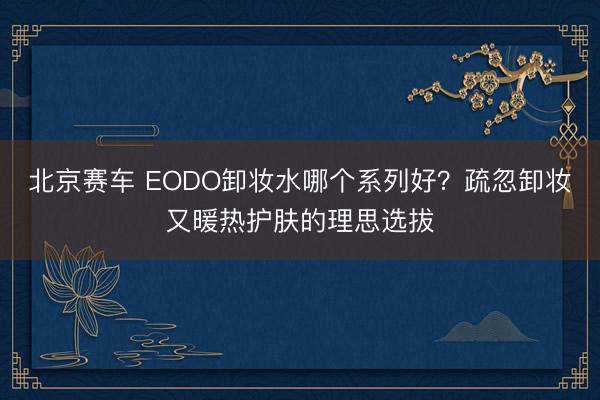 北京赛车 EODO卸妆水哪个系列好？疏忽卸妆又暖热护肤的理思选拔