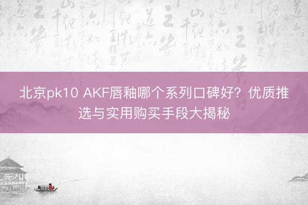 北京pk10 AKF唇釉哪个系列口碑好？优质推选与实用购买手段大揭秘