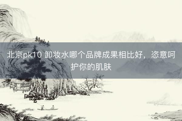 北京pk10 卸妆水哪个品牌成果相比好,恣意呵护你的肌肤