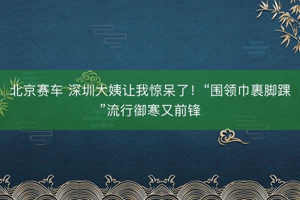 北京赛车 深圳大姨让我惊呆了！“围领巾裹脚踝”流行御寒又前锋