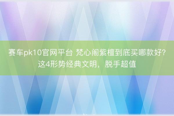 赛车pk10官网平台 梵心阁紫檀到底买哪款好？这4形势经典文明，脱手超值