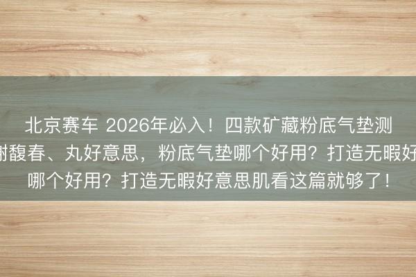 北京赛车 2026年必入!四款矿藏粉底气垫测评:方里、一枝春、谢馥春、丸好意思,粉底气垫哪个好用?打造无暇好意思肌看这篇就够了!