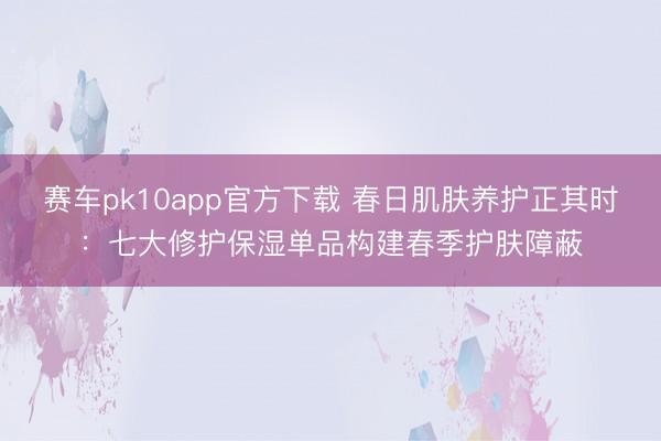 赛车pk10app官方下载 春日肌肤养护正其时:七大修护保湿单品构建春季护肤障蔽