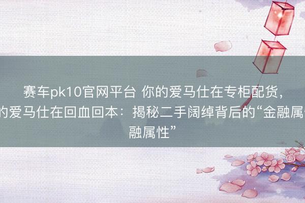赛车pk10官网平台 你的爱马仕在专柜配货，我的爱马仕在回血回本：揭秘二手阔绰背后的“金融属性”