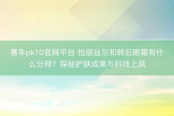 赛车pk10官网平台 怡丽丝尔和韩后眼霜有什么分辩？探秘护肤成果与科技上风