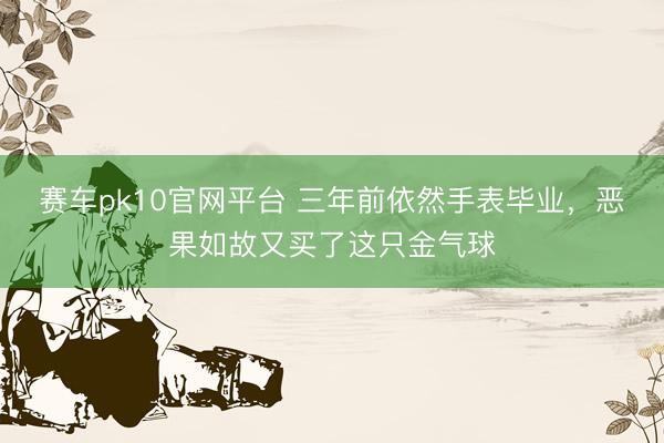 赛车pk10官网平台 三年前依然手表毕业，恶果如故又买了这只金气球