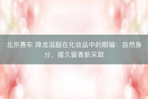 北京赛车 降龙涎醚在化妆品中的期骗：自然身分，握久留香新采取