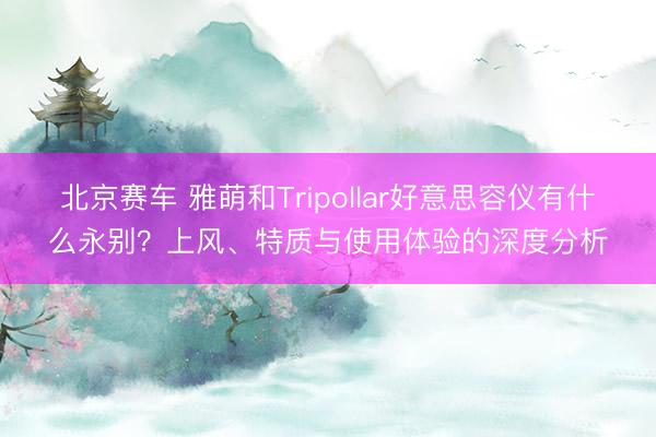 北京赛车 雅萌和Tripollar好意思容仪有什么永别？上风、特质与使用体验的深度分析