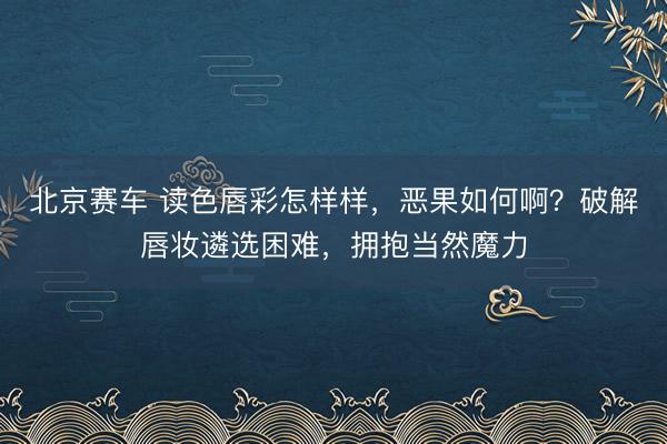 北京赛车 读色唇彩怎样样，恶果如何啊？破解唇妆遴选困难，拥抱当然魔力
