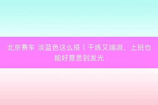 北京赛车 淡蓝色这么搭｜干练又端淑，上班也能好意思到发光